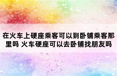 在火车上硬座乘客可以到卧铺乘客那里吗 火车硬座可以去卧铺找朋友吗